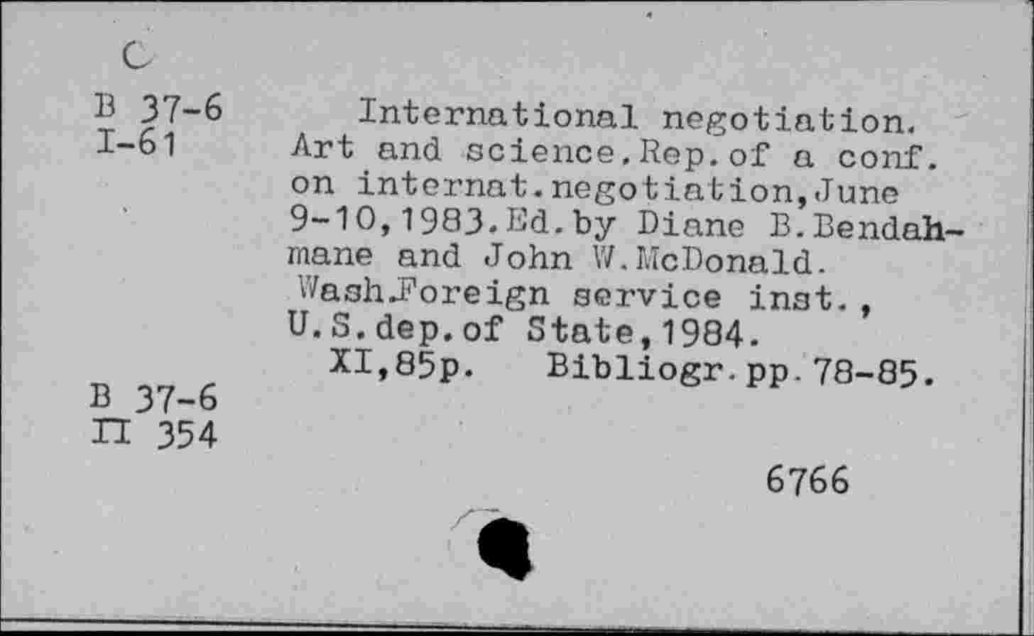 ﻿B 37-6 1-61
B 37-6 n 354
International negotiation. Art and science.Rep.of a conf, on internal.negotiation,June 9-10,1983.Ed.by Diane B.Bendah-mane and John W.McDonald. Wash-Foreign service inst. , U.S.dep.of State,1984.
XI,85p. Bibliogr.pp.78-85.
6766